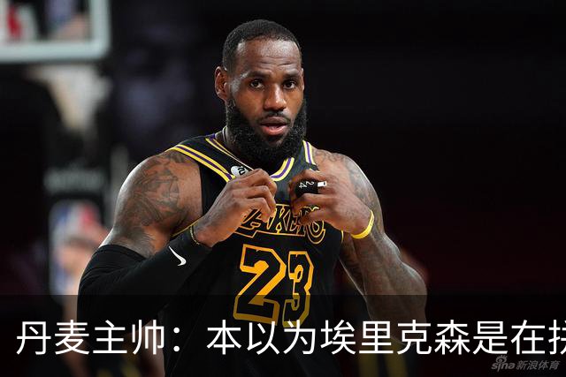 丹麦主帅：本以为埃里克森是在拼抢后受伤，此事让我感觉非常沉重